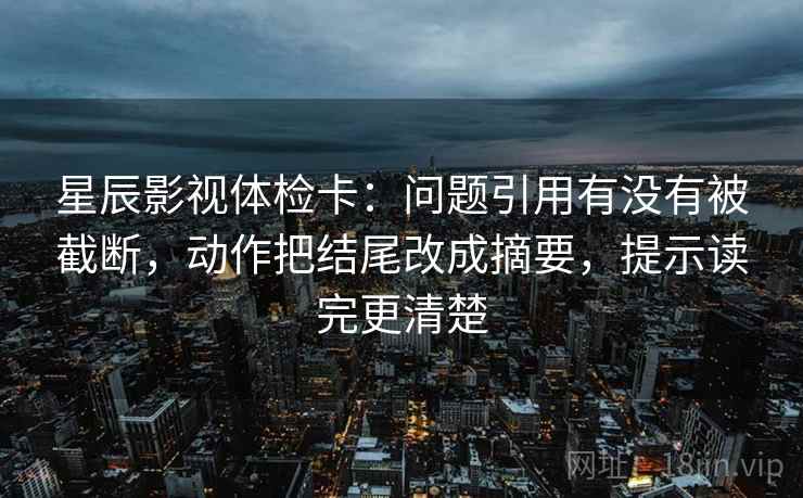 星辰影视体检卡：问题引用有没有被截断，动作把结尾改成摘要，提示读完更清楚