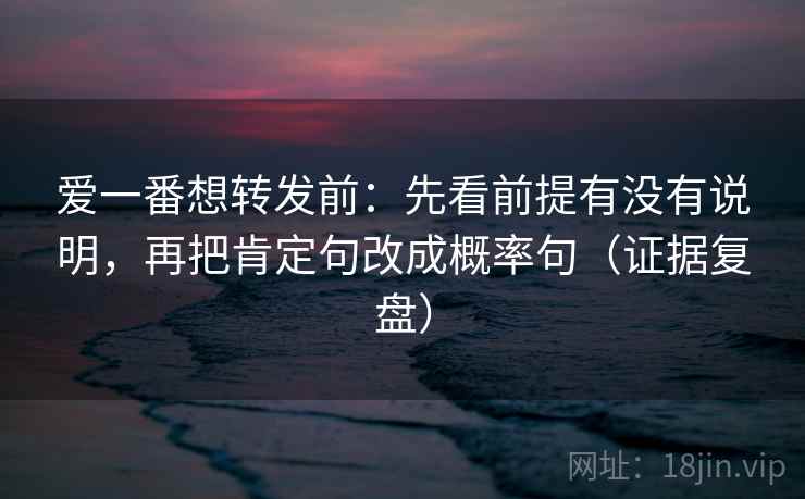 爱一番想转发前：先看前提有没有说明，再把肯定句改成概率句（证据复盘）