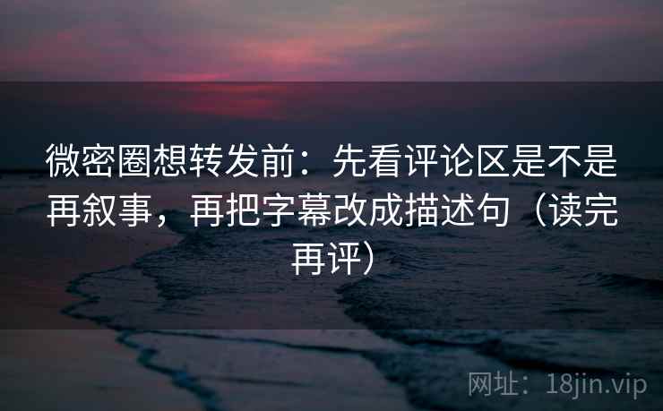微密圈想转发前：先看评论区是不是再叙事，再把字幕改成描述句（读完再评）