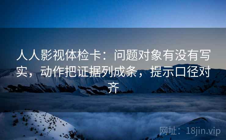 人人影视体检卡：问题对象有没有写实，动作把证据列成条，提示口径对齐