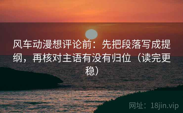 风车动漫想评论前：先把段落写成提纲，再核对主语有没有归位（读完更稳）