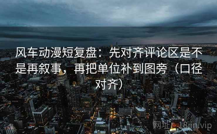 风车动漫短复盘：先对齐评论区是不是再叙事，再把单位补到图旁（口径对齐）