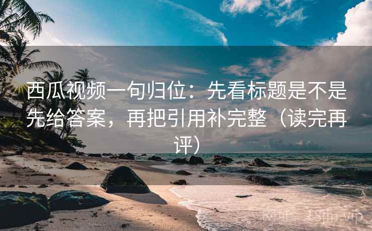 西瓜视频一句归位：先看标题是不是先给答案，再把引用补完整（读完再评）