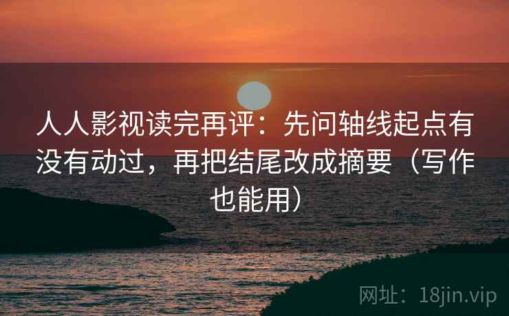 人人影视读完再评：先问轴线起点有没有动过，再把结尾改成摘要（写作也能用）