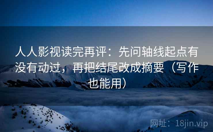 人人影视读完再评：先问轴线起点有没有动过，再把结尾改成摘要（写作也能用）