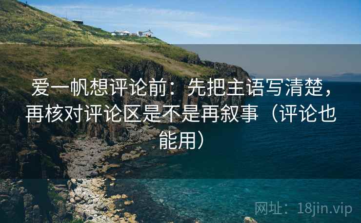 爱一帆想评论前：先把主语写清楚，再核对评论区是不是再叙事（评论也能用）