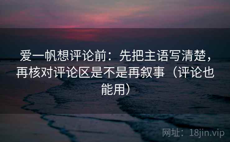 爱一帆想评论前：先把主语写清楚，再核对评论区是不是再叙事（评论也能用）