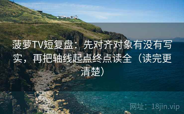 菠萝TV短复盘：先对齐对象有没有写实，再把轴线起点终点读全（读完更清楚）