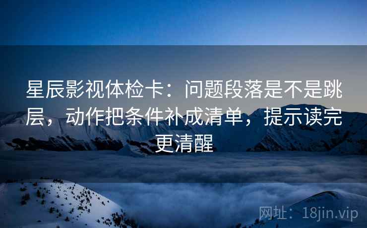 星辰影视体检卡：问题段落是不是跳层，动作把条件补成清单，提示读完更清醒