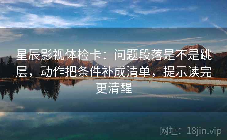 星辰影视体检卡：问题段落是不是跳层，动作把条件补成清单，提示读完更清醒