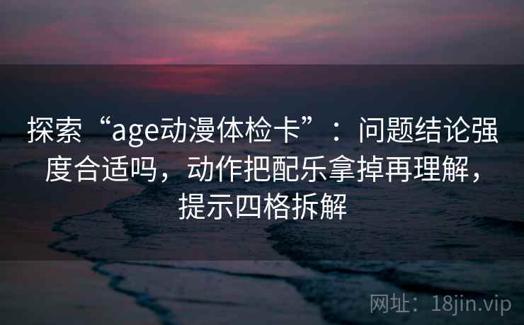 探索“age动漫体检卡”：问题结论强度合适吗，动作把配乐拿掉再理解，提示四格拆解