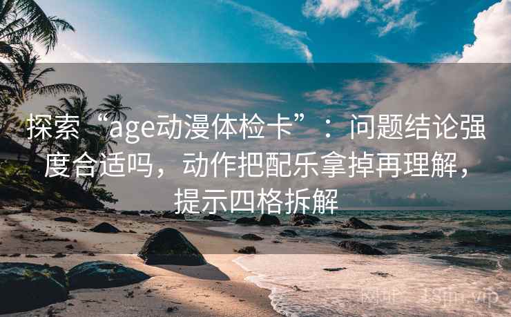 探索“age动漫体检卡”：问题结论强度合适吗，动作把配乐拿掉再理解，提示四格拆解