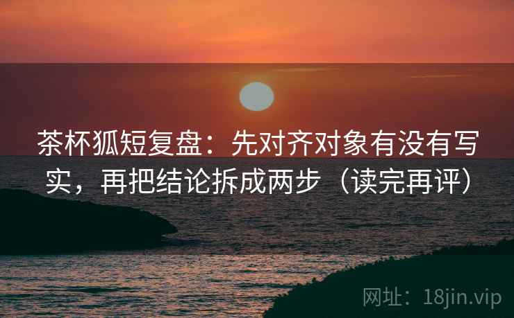 茶杯狐短复盘：先对齐对象有没有写实，再把结论拆成两步（读完再评）