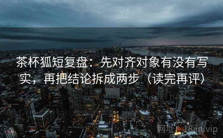 茶杯狐短复盘：先对齐对象有没有写实，再把结论拆成两步（读完再评）