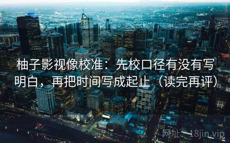 柚子影视像校准：先校口径有没有写明白，再把时间写成起止（读完再评）