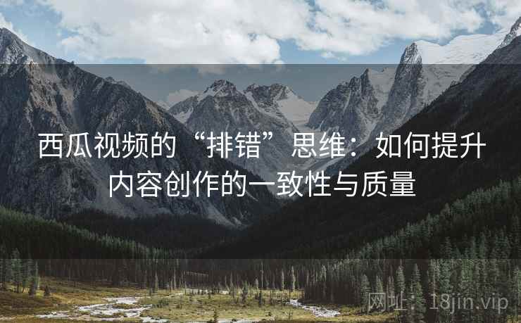 西瓜视频的“排错”思维：如何提升内容创作的一致性与质量
