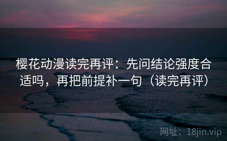 樱花动漫读完再评：先问结论强度合适吗，再把前提补一句（读完再评）