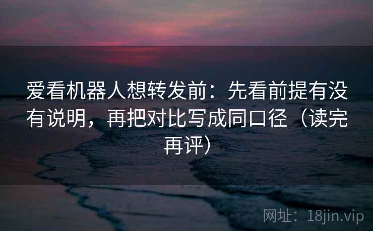 爱看机器人想转发前：先看前提有没有说明，再把对比写成同口径（读完再评）