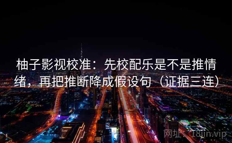 柚子影视校准：先校配乐是不是推情绪，再把推断降成假设句（证据三连）