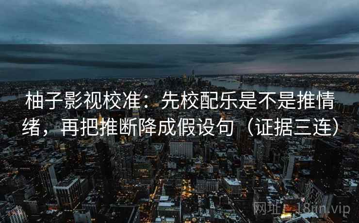 柚子影视校准：先校配乐是不是推情绪，再把推断降成假设句（证据三连）