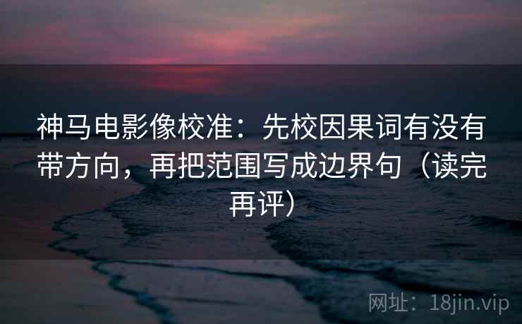 神马电影像校准：先校因果词有没有带方向，再把范围写成边界句（读完再评）
