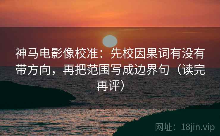 神马电影像校准：先校因果词有没有带方向，再把范围写成边界句（读完再评）