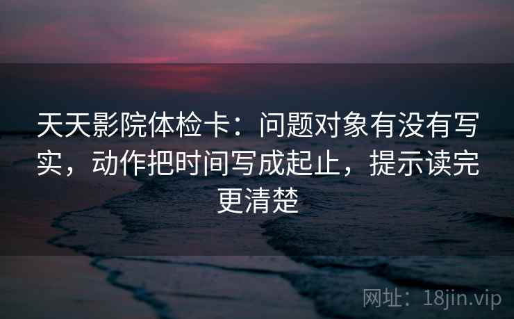 天天影院体检卡：问题对象有没有写实，动作把时间写成起止，提示读完更清楚