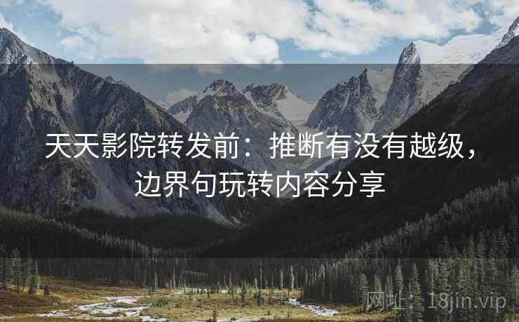 天天影院转发前：推断有没有越级，边界句玩转内容分享