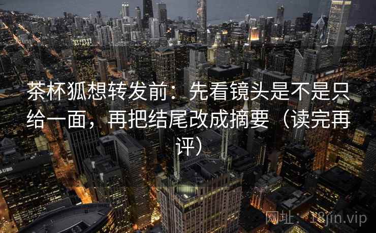 茶杯狐想转发前：先看镜头是不是只给一面，再把结尾改成摘要（读完再评）