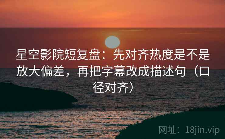 星空影院短复盘：先对齐热度是不是放大偏差，再把字幕改成描述句（口径对齐）
