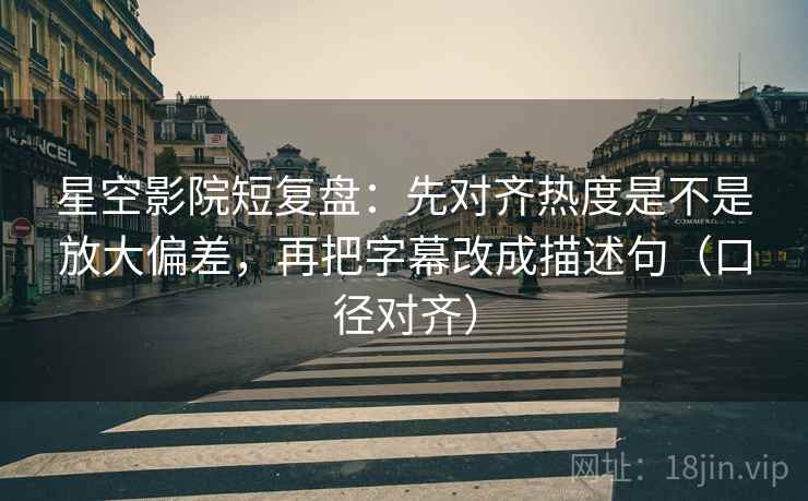 星空影院短复盘：先对齐热度是不是放大偏差，再把字幕改成描述句（口径对齐）