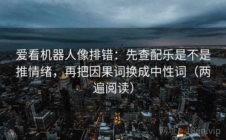 爱看机器人像排错：先查配乐是不是推情绪，再把因果词换成中性词（两遍阅读）