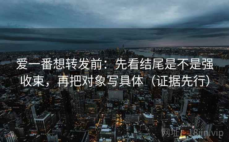 爱一番想转发前：先看结尾是不是强收束，再把对象写具体（证据先行）