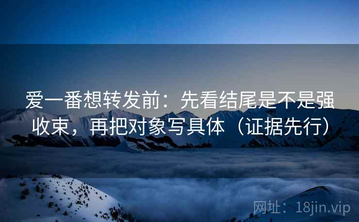 爱一番想转发前：先看结尾是不是强收束，再把对象写具体（证据先行）