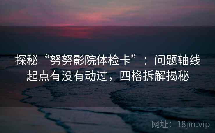 探秘“努努影院体检卡”：问题轴线起点有没有动过，四格拆解揭秘