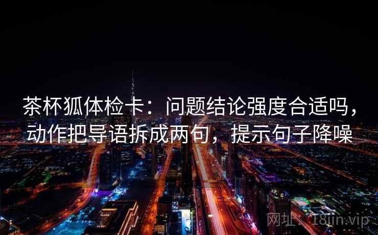 茶杯狐体检卡：问题结论强度合适吗，动作把导语拆成两句，提示句子降噪