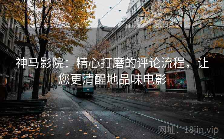神马影院：精心打磨的评论流程，让您更清醒地品味电影