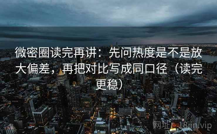 微密圈读完再讲：先问热度是不是放大偏差，再把对比写成同口径（读完更稳）
