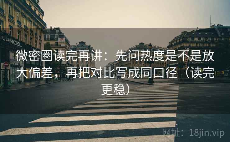 微密圈读完再讲：先问热度是不是放大偏差，再把对比写成同口径（读完更稳）