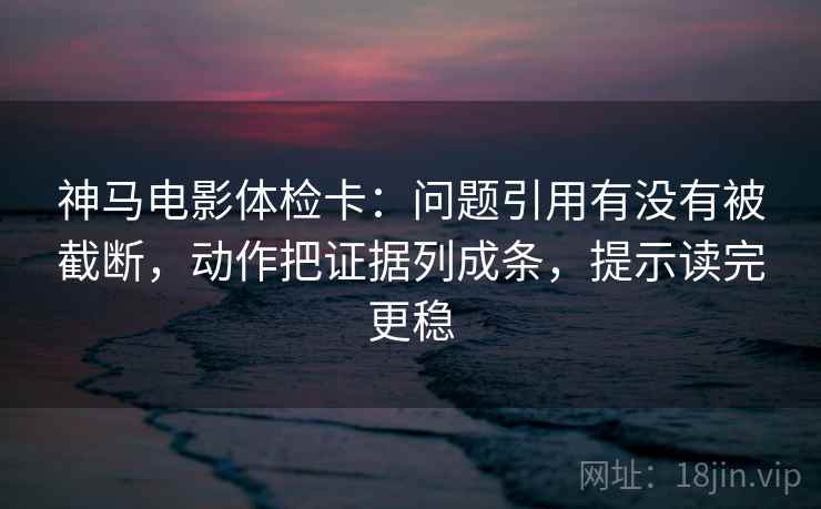 神马电影体检卡：问题引用有没有被截断，动作把证据列成条，提示读完更稳