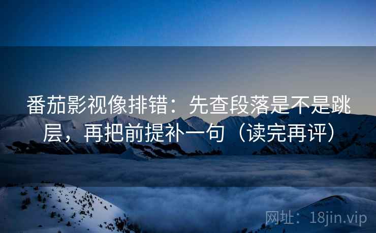 番茄影视像排错：先查段落是不是跳层，再把前提补一句（读完再评）