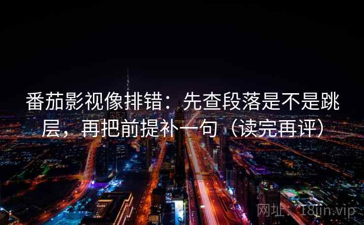番茄影视像排错：先查段落是不是跳层，再把前提补一句（读完再评）