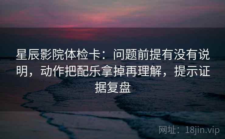 星辰影院体检卡：问题前提有没有说明，动作把配乐拿掉再理解，提示证据复盘
