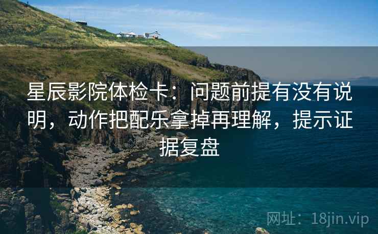 星辰影院体检卡：问题前提有没有说明，动作把配乐拿掉再理解，提示证据复盘