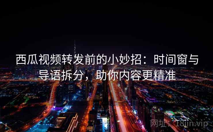 西瓜视频转发前的小妙招：时间窗与导语拆分，助你内容更精准