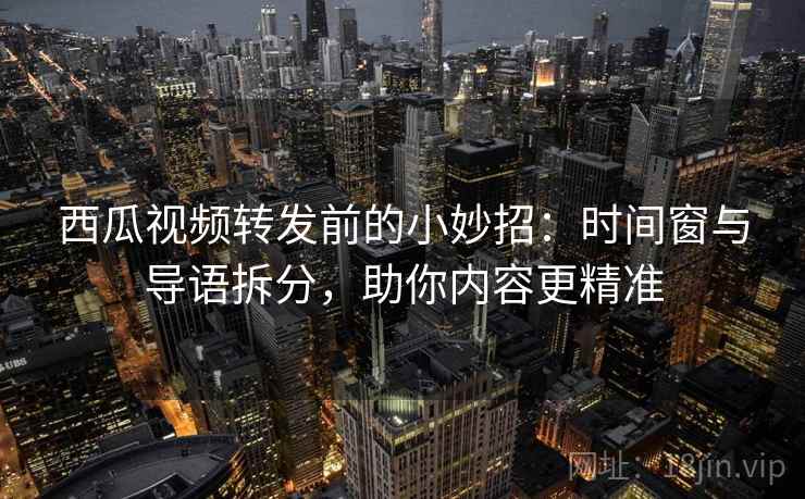 西瓜视频转发前的小妙招：时间窗与导语拆分，助你内容更精准