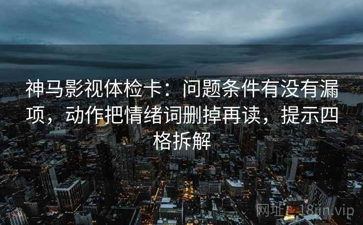 神马影视体检卡：问题条件有没有漏项，动作把情绪词删掉再读，提示四格拆解