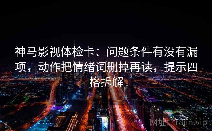 神马影视体检卡：问题条件有没有漏项，动作把情绪词删掉再读，提示四格拆解