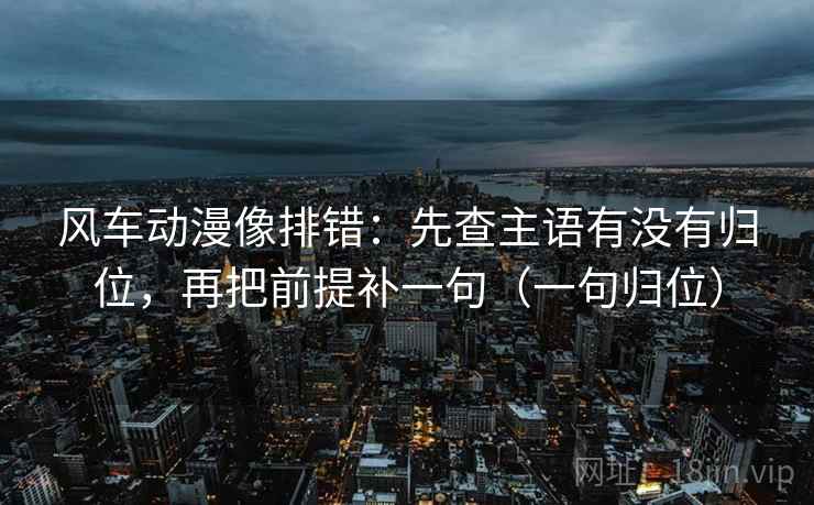 风车动漫像排错：先查主语有没有归位，再把前提补一句（一句归位）