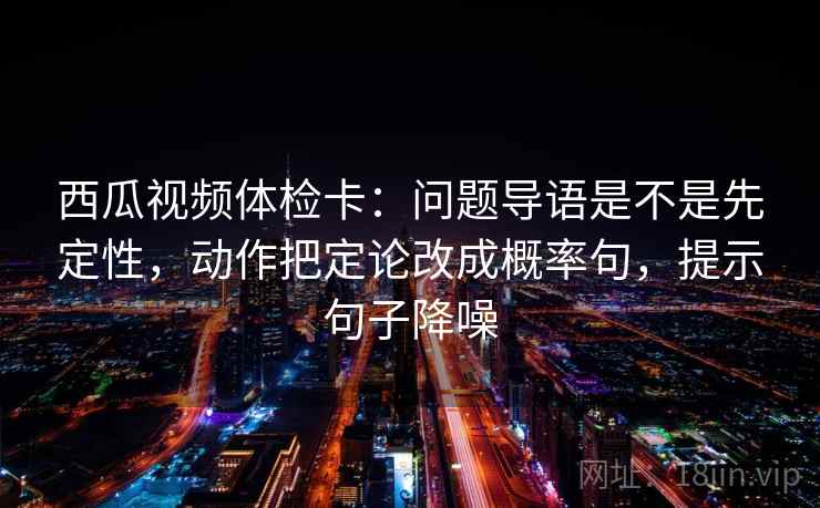 西瓜视频体检卡：问题导语是不是先定性，动作把定论改成概率句，提示句子降噪